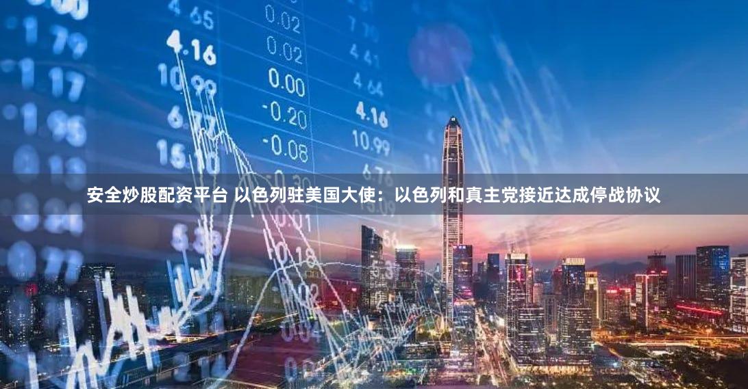 安全炒股配资平台 以色列驻美国大使：以色列和真主党接近达成停战协议